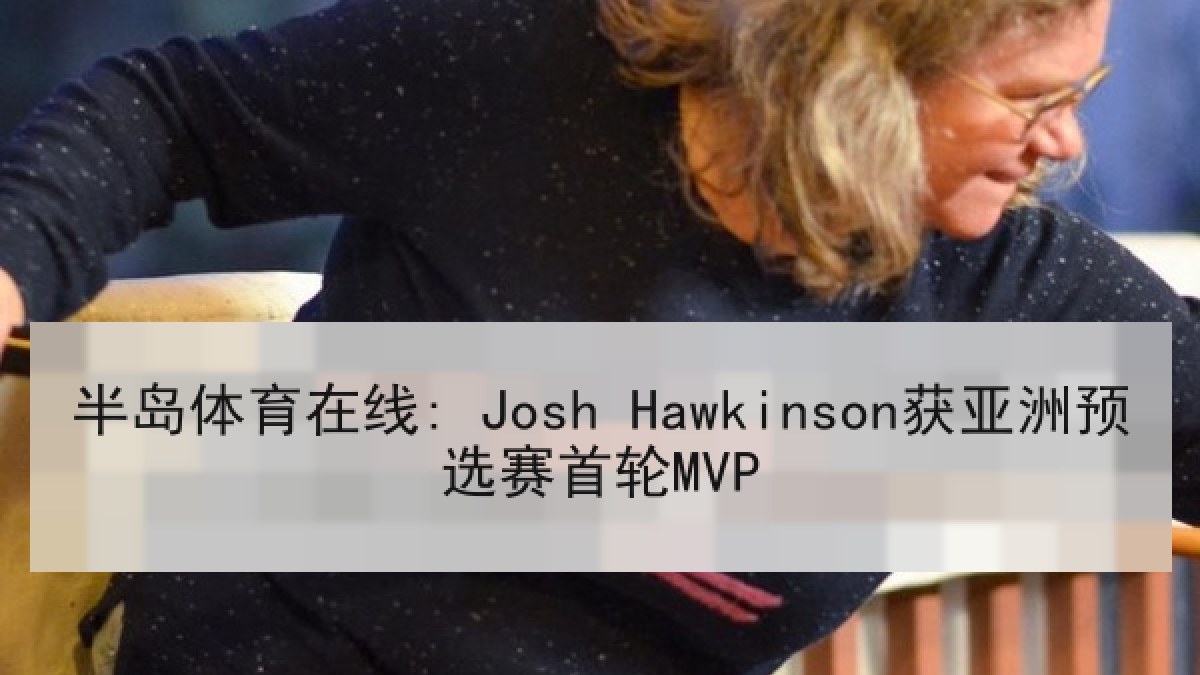 半岛体育在线: Josh Hawkinson获亚洲预选赛首轮MVP