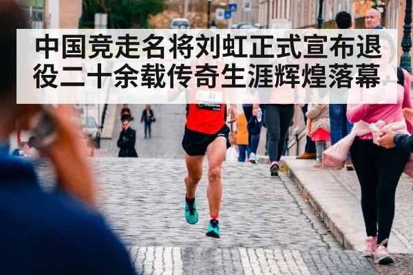 中国竞走名将刘虹正式宣布退役二十余载传奇生涯辉煌落幕